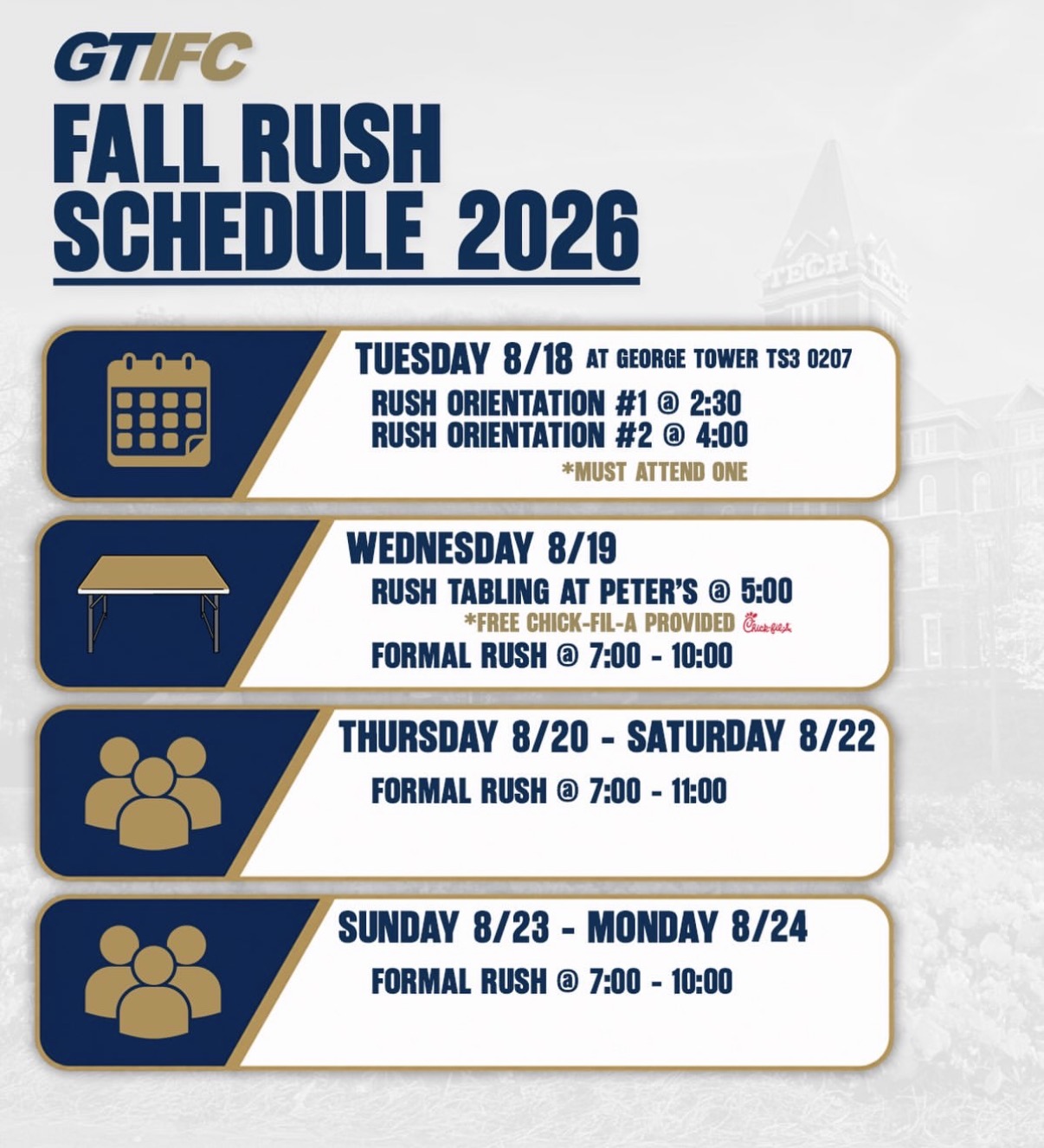 GT IFC Fall Rush Schedule 2026. Tuesday 8/18 at George Tower TS3 0207: Rush Orientation #1 at 2:30 and Rush Orientation #2 at 4:00, must attend one. Wednesday 8/19: Rush Tabling at Peter's at 5:00 with free Chick-fil-A provided, Formal Rush 7:00 to 10:00. Thursday 8/20 through Saturday 8/22: Formal Rush 7:00 to 11:00. Sunday 8/23 through Monday 8/24: Formal Rush 7:00 to 10:00.